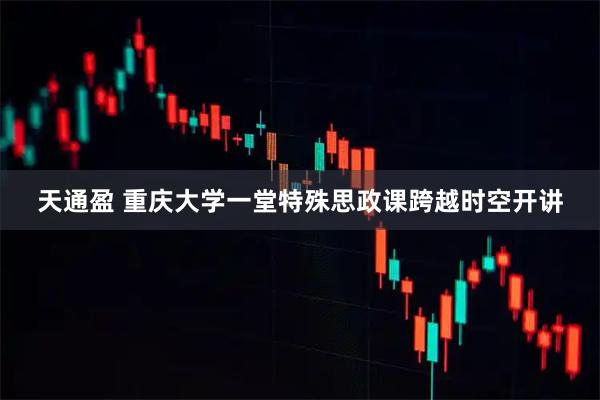 天通盈 重庆大学一堂特殊思政课跨越时空开讲
