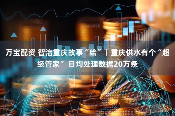 万宝配资 智治重庆故事“绘”｜重庆供水有个“超级管家” 日均处理数据20万条