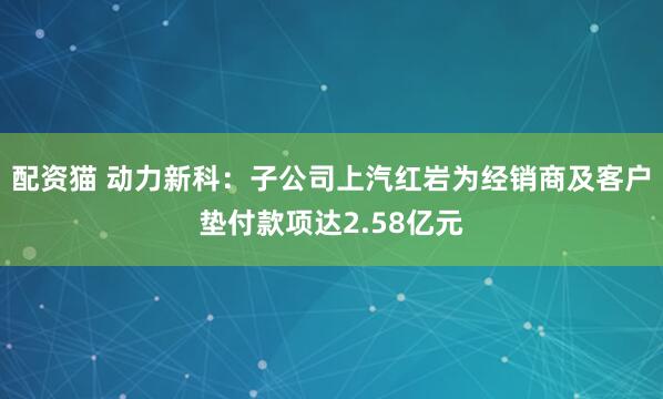 配资猫 动力新科：子公司上汽红岩为经销商及客户垫付款项达2.58亿元