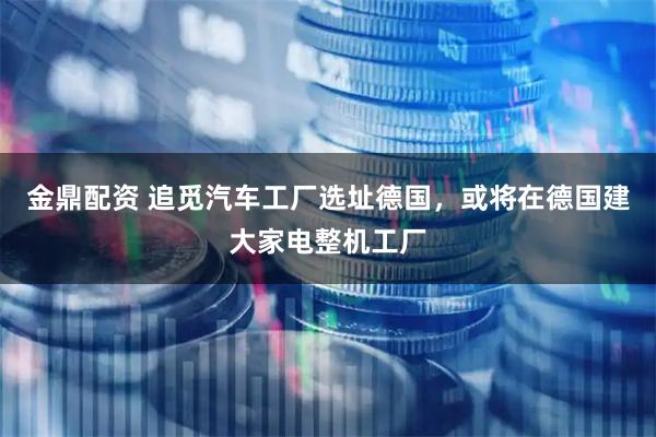 金鼎配资 追觅汽车工厂选址德国，或将在德国建大家电整机工厂