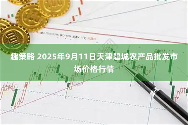 趣策略 2025年9月11日天津碧城农产品批发市场价格行情