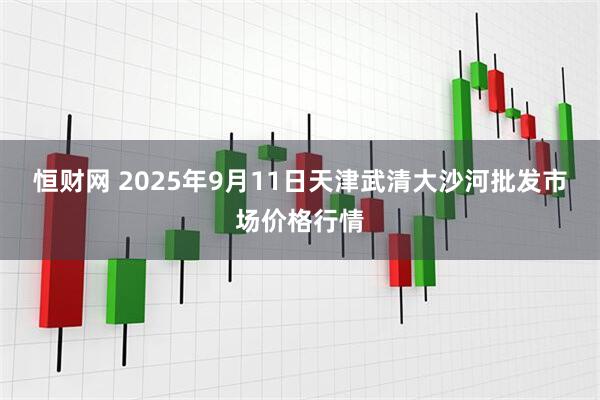 恒财网 2025年9月11日天津武清大沙河批发市场价格行情