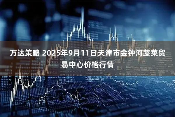 万达策略 2025年9月11日天津市金钟河蔬菜贸易中心价格行情