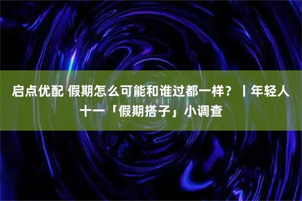 启点优配 假期怎么可能和谁过都一样？丨年轻人十一「假期搭子」小调查