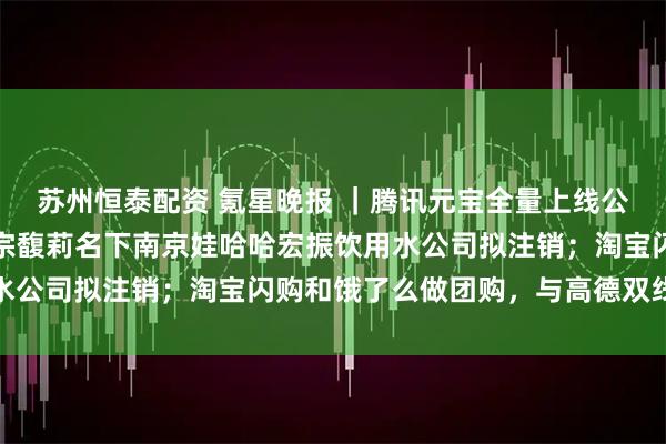 苏州恒泰配资 氪星晚报 ｜腾讯元宝全量上线公众号和视频号评论区；宗馥莉名下南京娃哈哈宏振饮用水公司拟注销；淘宝闪购和饿了么做团购，与高德双线作战