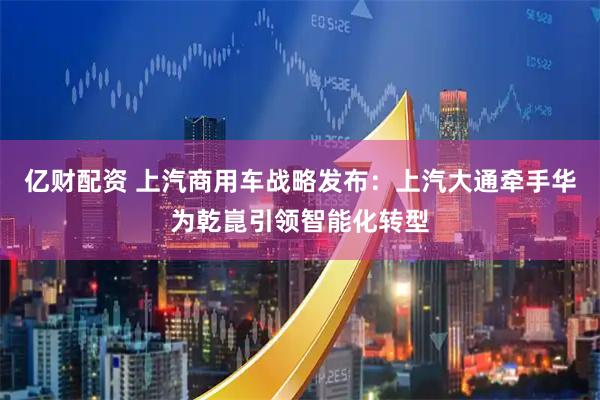 亿财配资 上汽商用车战略发布：上汽大通牵手华为乾崑引领智能化转型