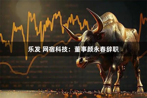 乐发 网宿科技：董事颜永春辞职