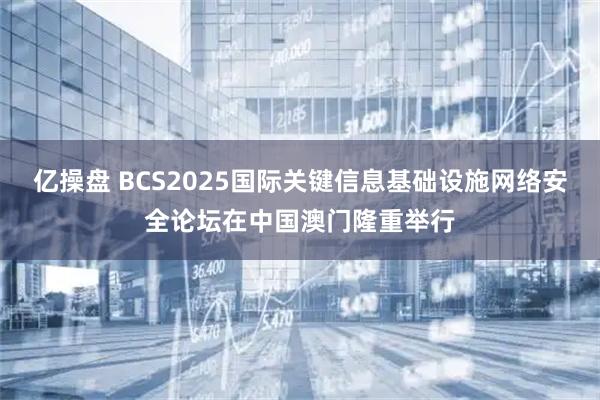 亿操盘 BCS2025国际关键信息基础设施网络安全论坛在中国澳门隆重举行