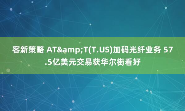 客新策略 AT&T(T.US)加码光纤业务 57.5亿美元交易获华尔街看好