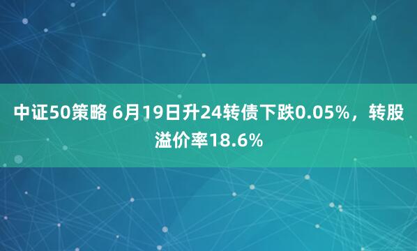 中证50策略 6月19日升24转债下跌0.05%，转股溢价率18.6%