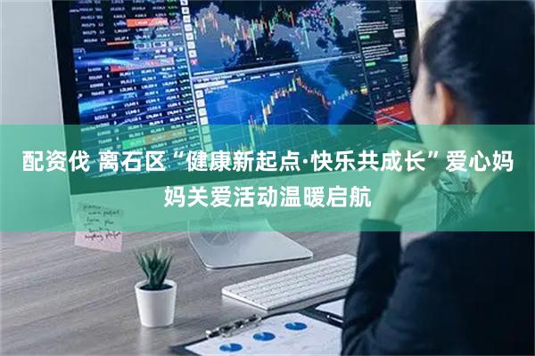 配资伐 离石区“健康新起点·快乐共成长”爱心妈妈关爱活动温暖启航