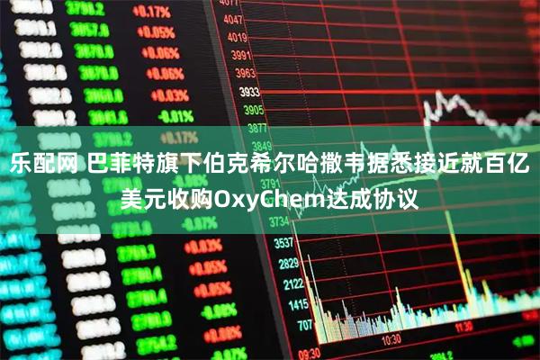 乐配网 巴菲特旗下伯克希尔哈撒韦据悉接近就百亿美元收购OxyChem达成协议