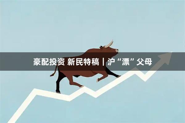 豪配投资 新民特稿｜沪“漂”父母