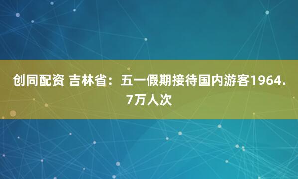 创同配资 吉林省：五一假期接待国内游客1964.7万人次