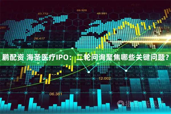 鹏配资 海圣医疗IPO：二轮问询聚焦哪些关键问题？