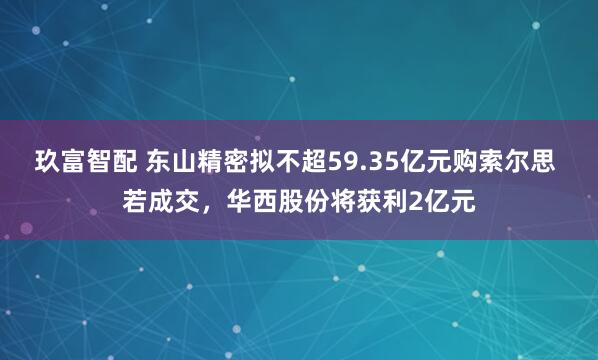 玖富智配 东山精密拟不超59.35亿元购索尔思 若成交，华西股份将获利2亿元