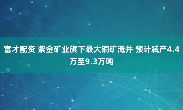 富才配资 紫金矿业旗下最大铜矿淹井 预计减产4.4万至9.3万吨