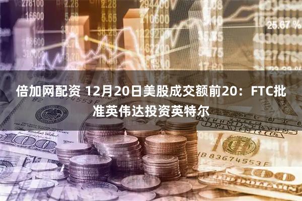 倍加网配资 12月20日美股成交额前20：FTC批准英伟达投资英特尔