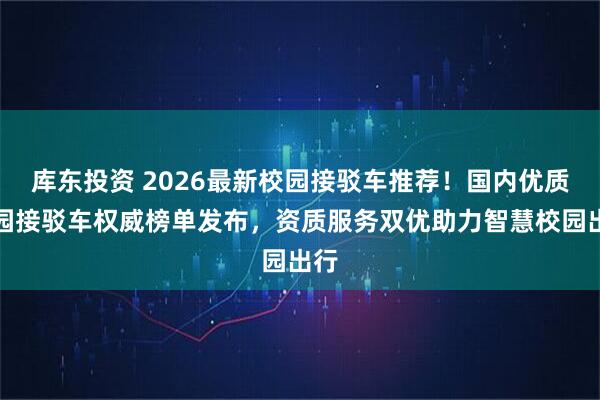 库东投资 2026最新校园接驳车推荐！国内优质校园接驳车权威榜单发布，资质服务双优助力智慧校园出行