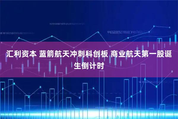 汇利资本 蓝箭航天冲刺科创板 商业航天第一股诞生倒计时