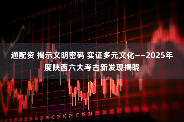 通配资 揭示文明密码 实证多元文化——2025年度陕西六大考古新发现揭晓