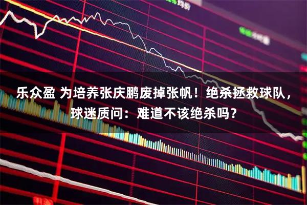 乐众盈 为培养张庆鹏废掉张帆！绝杀拯救球队，球迷质问：难道不该绝杀吗？