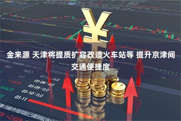 金来源 天津将提质扩容改造火车站等 提升京津间交通便捷度