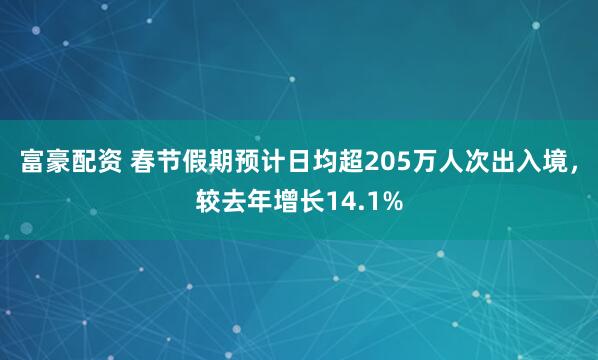富豪配资 春节假期预计日均超205万人次出入境，较去年增长14.1%
