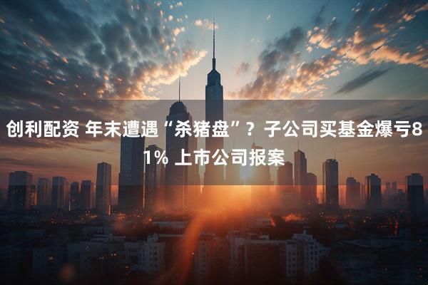 创利配资 年末遭遇“杀猪盘”？子公司买基金爆亏81% 上市公司报案