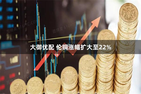 大御优配 伦铜涨幅扩大至22%