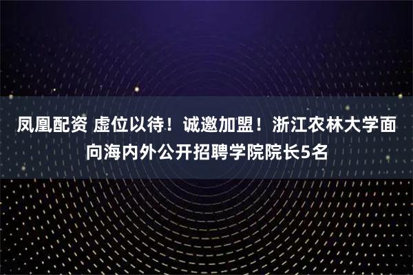 凤凰配资 虚位以待！诚邀加盟！浙江农林大学面向海内外公开招聘学院院长5名