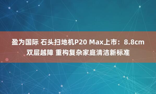 盈为国际 石头扫地机P20 Max上市：8.8cm双层越障 重构复杂家庭清洁新标准