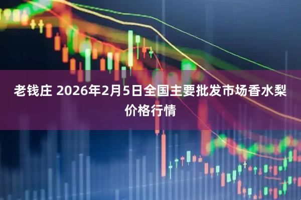 老钱庄 2026年2月5日全国主要批发市场香水梨价格行情