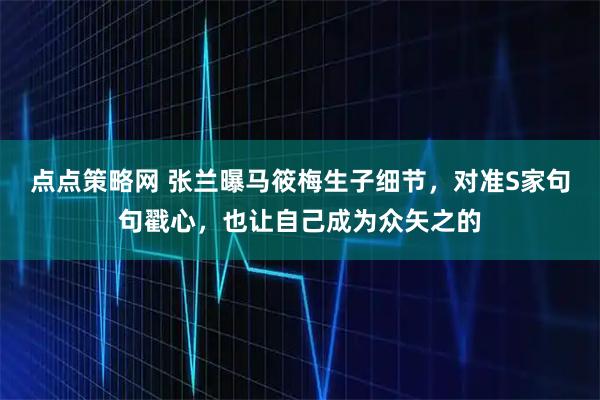 点点策略网 张兰曝马筱梅生子细节，对准S家句句戳心，也让自己成为众矢之的