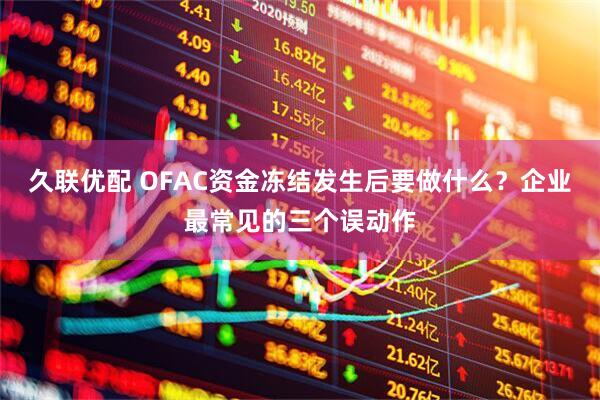 久联优配 OFAC资金冻结发生后要做什么？企业最常见的三个误动作