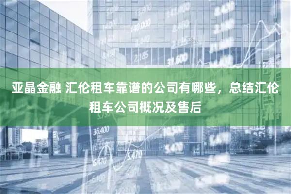 亚晶金融 汇伦租车靠谱的公司有哪些，总结汇伦租车公司概况及售后