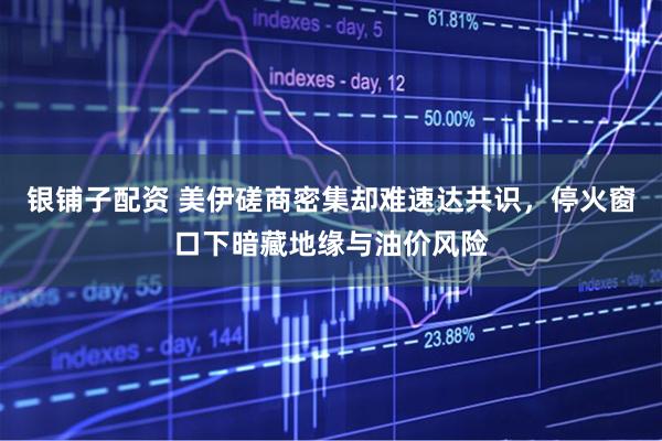 银铺子配资 美伊磋商密集却难速达共识，停火窗口下暗藏地缘与油价风险